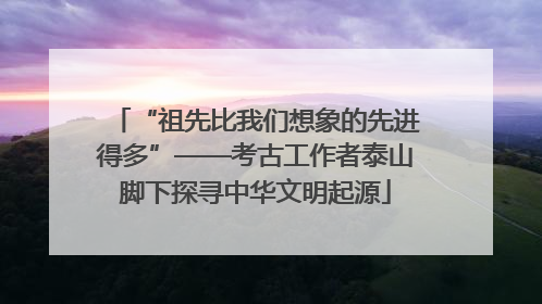 “祖先比我们想象的先进得多”——考古工作者泰山脚下探寻中华文明起源