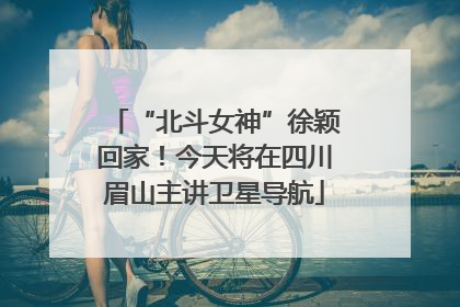 “北斗女神”徐颖回家！今天将在四川眉山主讲卫星导航