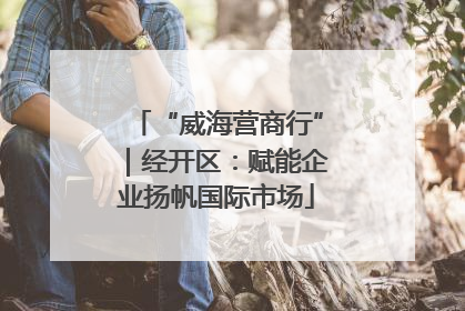 “威海营商行”｜经开区：赋能企业扬帆国际市场