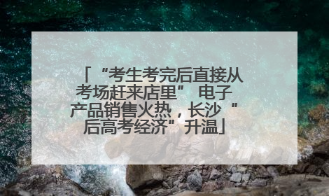 “考生考完后直接从考场赶来店里” 电子产品销售火热，长沙“后高考经济”升温