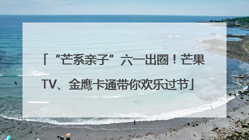 “芒系亲子”六一出圈！芒果TV、金鹰卡通带你欢乐过节