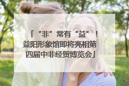 “非”常有“益”！益阳形象馆即将亮相第四届中非经贸博览会