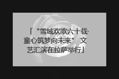 “雪域欢歌六十载·童心筑梦向未来” 文艺汇演在拉萨举行