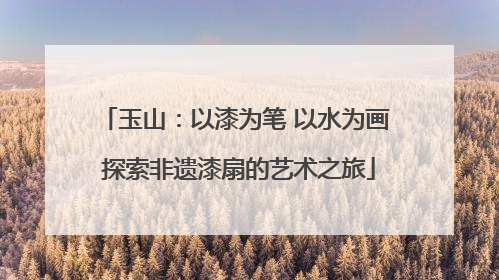玉山：以漆为笔 以水为画 探索非遗漆扇的艺术之旅