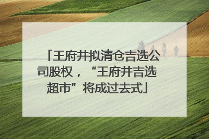 王府井拟清仓吉选公司股权，“王府井吉选超市”将成过去式