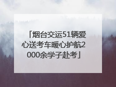 烟台交运51辆爱心送考车暖心护航2000余学子赴考