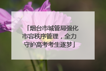 烟台市城管局强化市容秩序管理，全力守护高考考生逐梦