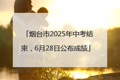 烟台市2025年中考结束，6月28日公布成绩