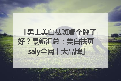 男士美白祛斑哪个牌子好？最新汇总：美白祛斑saly全网十大品牌