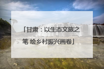 甘肃：以生态文旅之笔 绘乡村振兴画卷