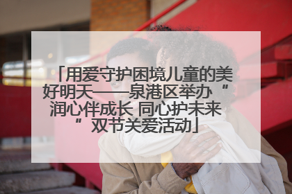 用爱守护困境儿童的美好明天——泉港区举办“润心伴成长 同心护未来”双节关爱活动