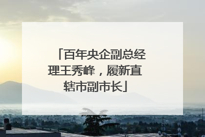 百年央企副总经理王秀峰，履新直辖市副市长