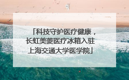 科技守护医疗健康，长虹美菱医疗冰箱入驻上海交通大学医学院