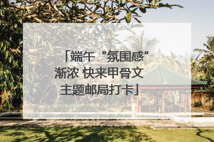 端午“氛围感”渐浓 快来甲骨文主题邮局打卡