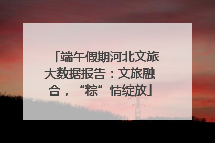 端午假期河北文旅大数据报告：文旅融合，“粽”情绽放