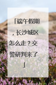 端午假期，长沙城区怎么走？交警研判来了