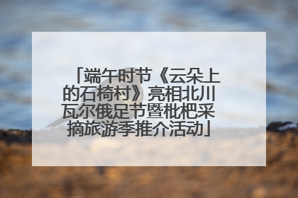 端午时节《云朵上的石椅村》亮相北川瓦尔俄足节暨枇杷采摘旅游季推介活动