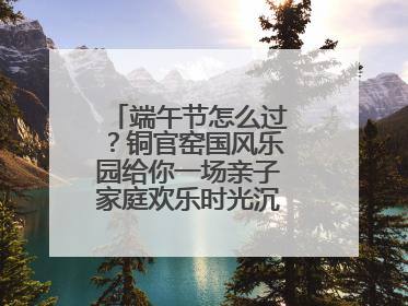端午节怎么过？铜官窑国风乐园给你一场亲子家庭欢乐时光沉浸式新体验