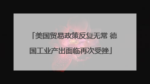 美国贸易政策反复无常 德国工业产出面临再次受挫