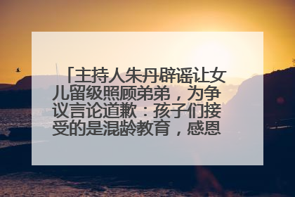 主持人朱丹辟谣让女儿留级照顾弟弟，为争议言论道歉：孩子们接受的是混龄教育，感恩每一条批评
