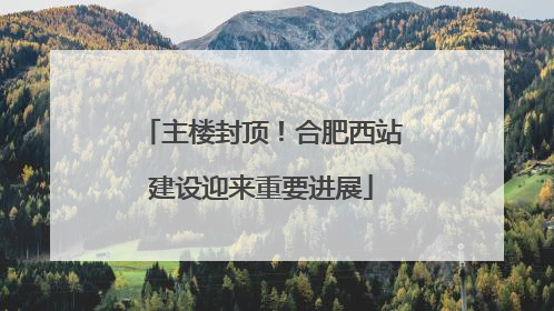 主楼封顶！合肥西站建设迎来重要进展