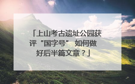 上山考古遗址公园获评“国字号” 如何做好后半篇文章？