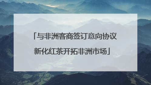 与非洲客商签订意向协议 新化红茶开拓非洲市场