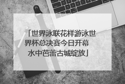 世界泳联花样游泳世界杯总决赛今日开幕 水中芭蕾古城绽放