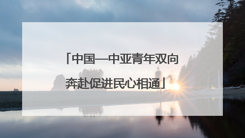 中国—中亚青年双向奔赴促进民心相通
