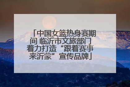 中国女篮热身赛期间 临沂市文旅部门着力打造“跟着赛事来沂蒙”宣传品牌