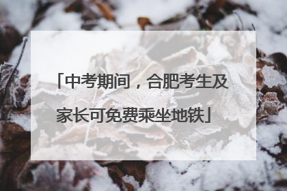中考期间，合肥考生及家长可免费乘坐地铁