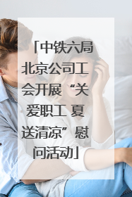中铁六局北京公司工会开展“关爱职工 夏送清凉”慰问活动