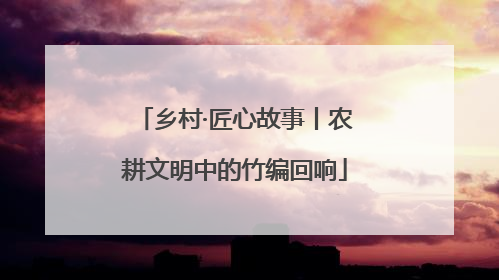 乡村·匠心故事丨农耕文明中的竹编回响