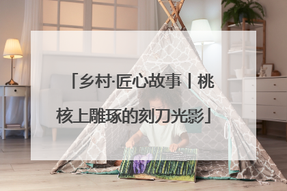 乡村·匠心故事丨桃核上雕琢的刻刀光影