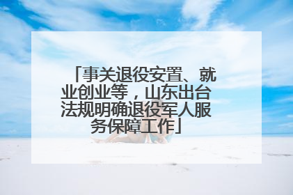 事关退役安置、就业创业等，山东出台法规明确退役军人服务保障工作