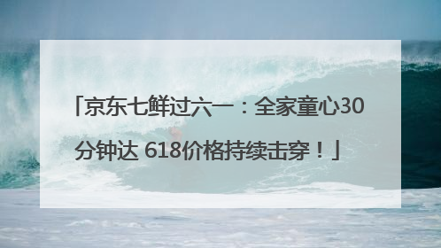 京东七鲜过六一：全家童心30分钟达 618价格持续击穿！