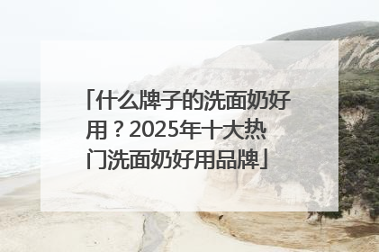 什么牌子的洗面奶好用？2025年十大热门洗面奶好用品牌