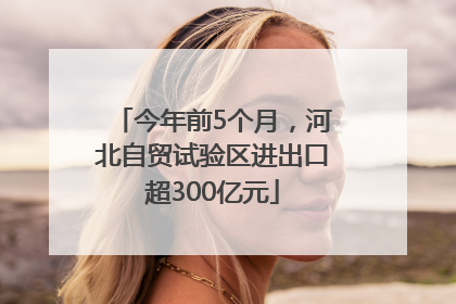 今年前5个月，河北自贸试验区进出口超300亿元