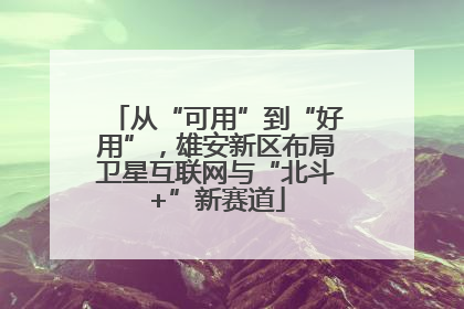 从“可用”到“好用”，雄安新区布局卫星互联网与“北斗+”新赛道