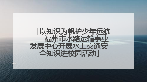 以知识为帆护少年远航——福州市水路运输事业发展中心开展水上交通安全知识进校园活动