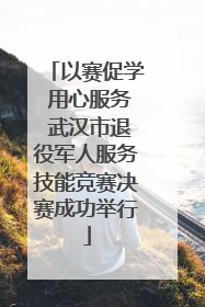 以赛促学 用心服务 武汉市退役军人服务技能竞赛决赛成功举行