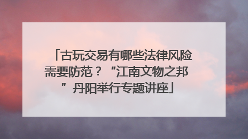 古玩交易有哪些法律风险需要防范？“江南文物之邦”丹阳举行专题讲座