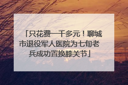 只花费一千多元！聊城市退役军人医院为七旬老兵成功置换膝关节