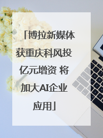博拉新媒体获重庆科风投亿元增资 将加大AI企业应用