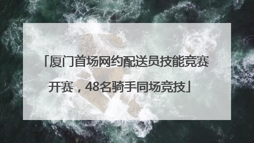厦门首场网约配送员技能竞赛开赛，48名骑手同场竞技