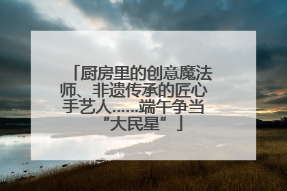 厨房里的创意魔法师、非遗传承的匠心手艺人……端午争当“大民星”
