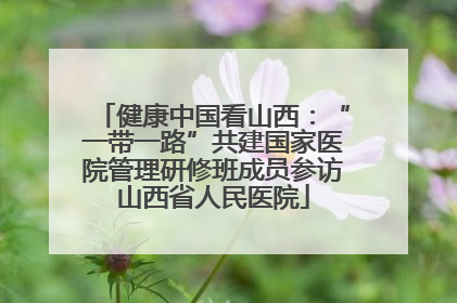 健康中国看山西：“一带一路”共建国家医院管理研修班成员参访山西省人民医院