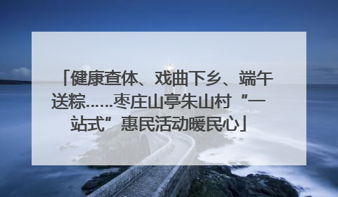 健康查体、戏曲下乡、端午送粽……枣庄山亭朱山村“一站式”惠民活动暖民心