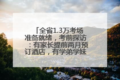全省1.3万考场准备就绪，考前探访：有家长提前两月预订酒店，有学弟学妹隔空送上暖心祝福