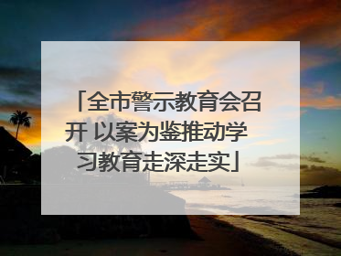 全市警示教育会召开 以案为鉴推动学习教育走深走实